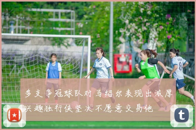 多支争冠球队对马绍尔表现出浓厚兴趣独行侠坚决不愿意交易他