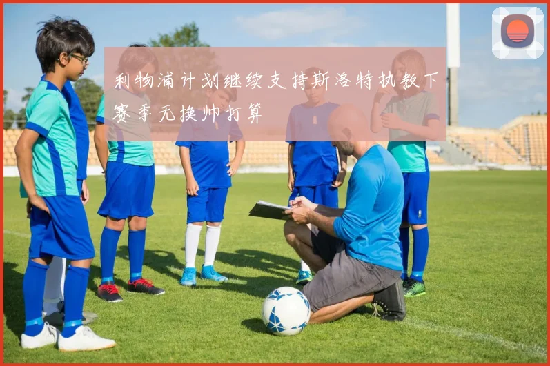 利物浦计划继续支持斯洛特执教下赛季无换帅打算