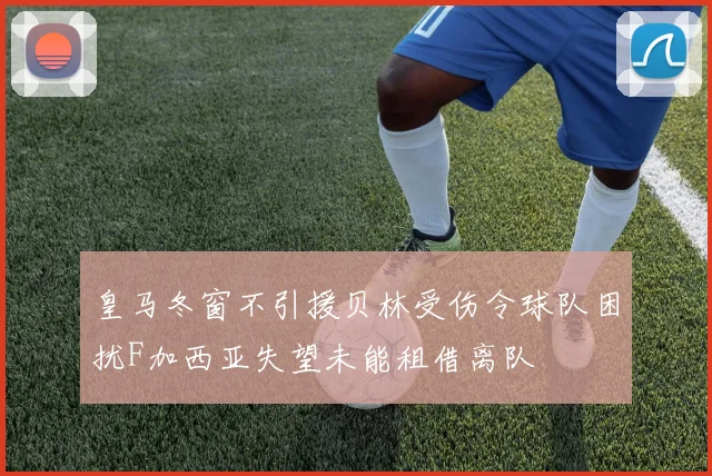 皇马冬窗不引援贝林受伤令球队困扰F加西亚失望未能租借离队