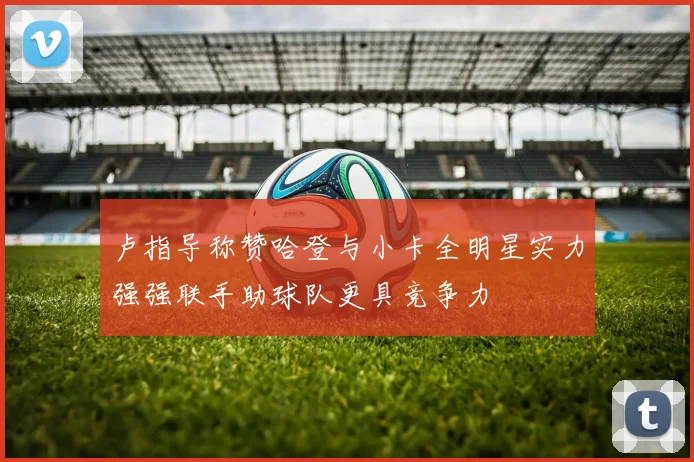 卢指导称赞哈登与小卡全明星实力强强联手助球队更具竞争力
