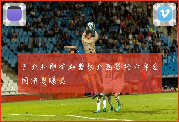巴尔科即将加盟切尔西签约六年合同消息曝光