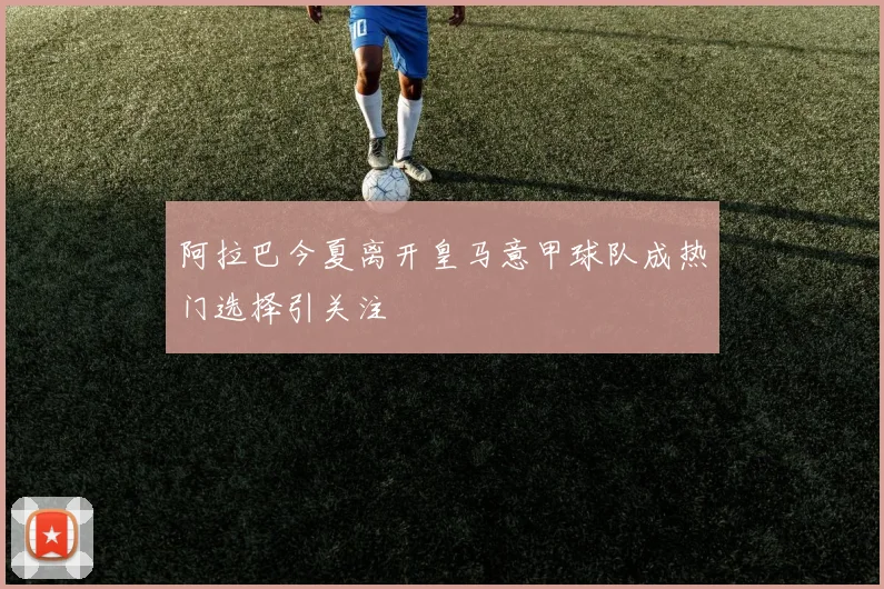 阿拉巴今夏离开皇马意甲球队成热门选择引关注