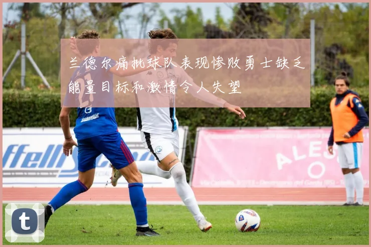 兰德尔痛批球队表现惨败勇士缺乏能量目标和激情令人失望