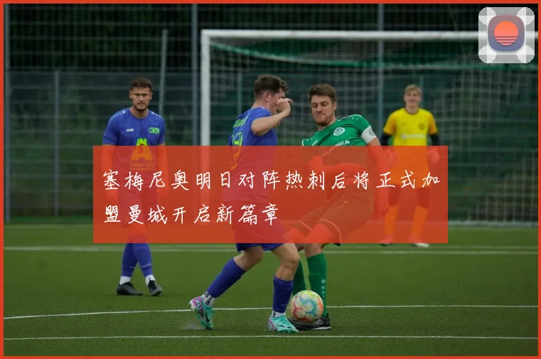 塞梅尼奥明日对阵热刺后将正式加盟曼城开启新篇章