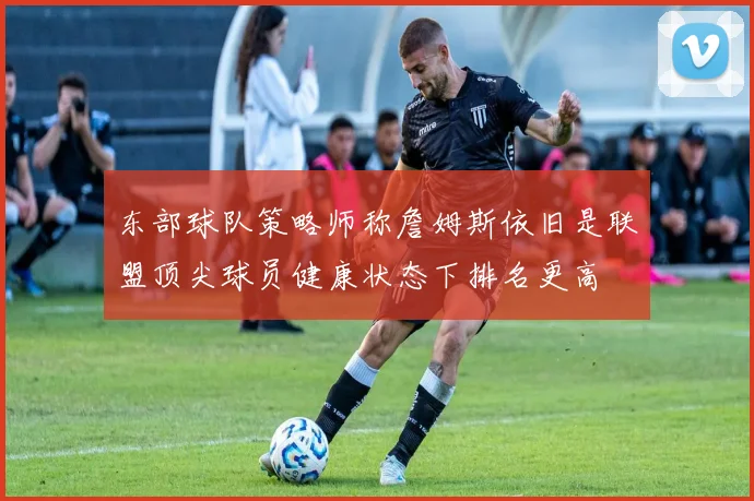 东部球队策略师称詹姆斯依旧是联盟顶尖球员健康状态下排名更高