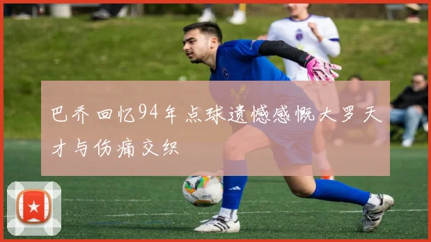 巴乔回忆94年点球遗憾感慨大罗天才与伤痛交织