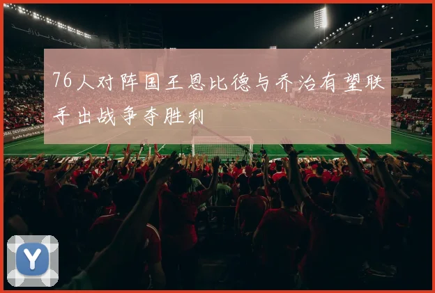 76人对阵国王恩比德与乔治有望联手出战争夺胜利
