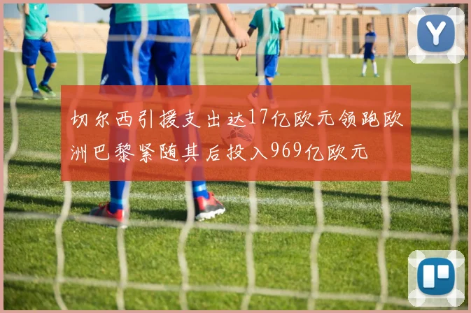 切尔西引援支出达17亿欧元领跑欧洲巴黎紧随其后投入969亿欧元
