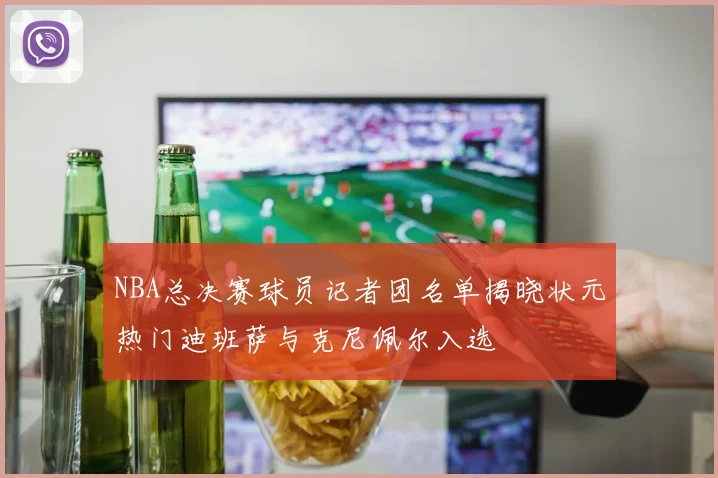 NBA总决赛球员记者团名单揭晓状元热门迪班萨与克尼佩尔入选