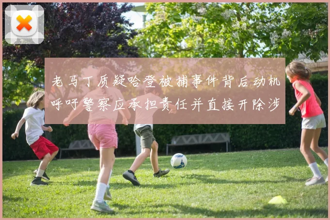 老马丁质疑哈登被捕事件背后动机呼吁警察应承担责任并直接开除涉事人员