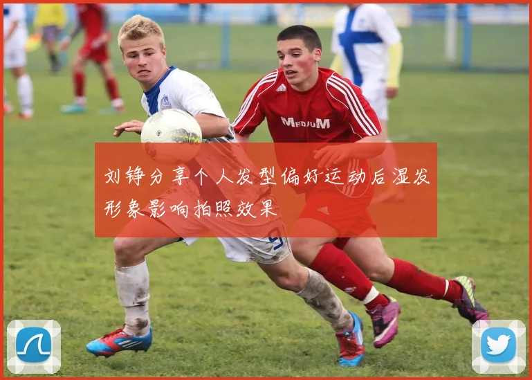 刘铮分享个人发型偏好运动后湿发形象影响拍照效果